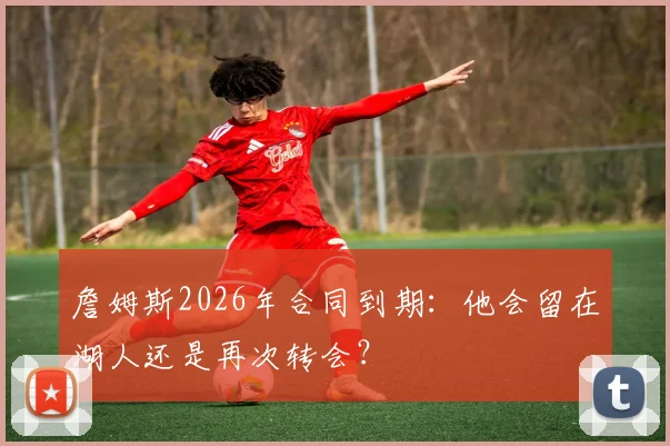 詹姆斯2026年合同到期：他会留在湖人还是再次转会？