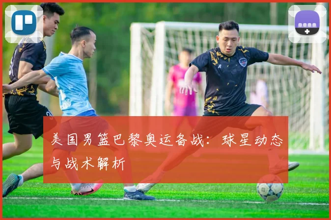 美国男篮巴黎奥运备战:球星动态与战术解析
