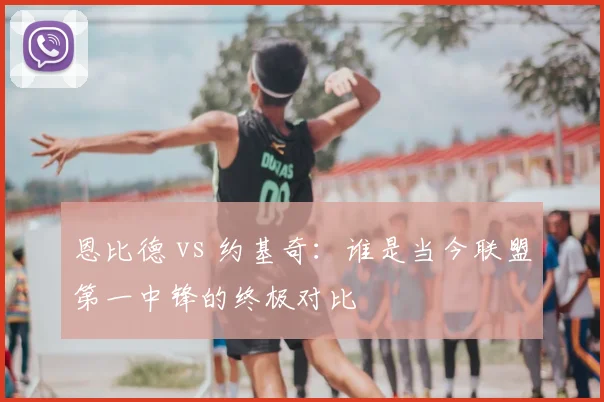恩比德 vs 约基奇：谁是当今联盟第一中锋的终极对比