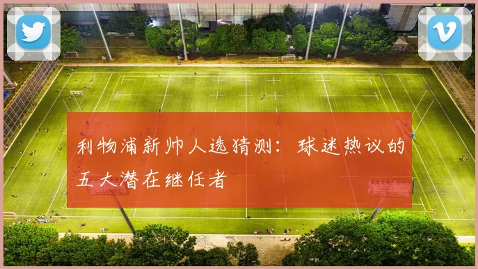 利物浦新帅人选猜测：球迷热议的五大潜在继任者