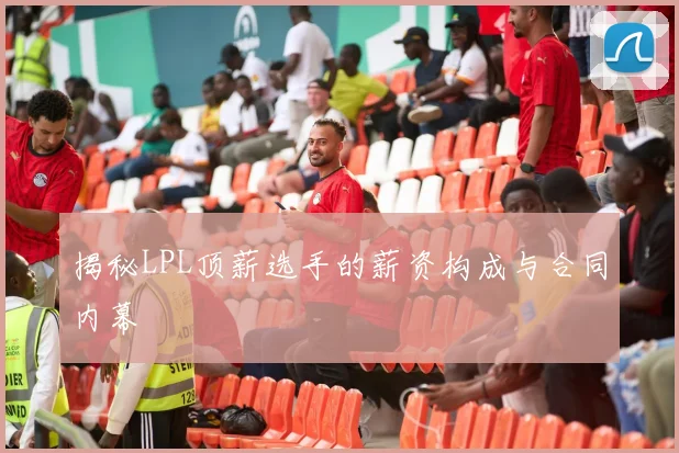 揭秘LPL顶薪选手的薪资构成与合同内幕