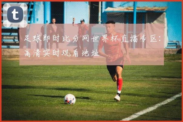 足球即时比分网世界杯直播专区:高清实时观看地址