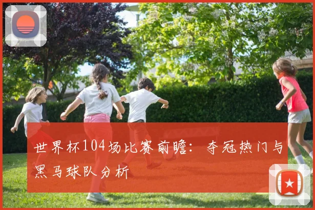 世界杯104场比赛前瞻:夺冠热门与黑马球队分析