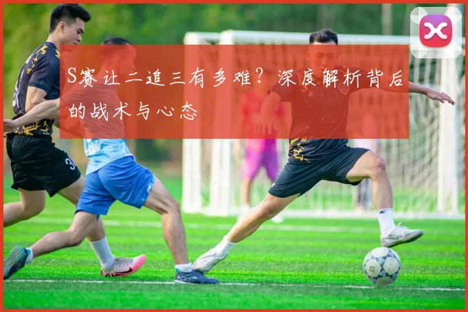 S赛让二追三有多难?深度解析背后的战术与心态