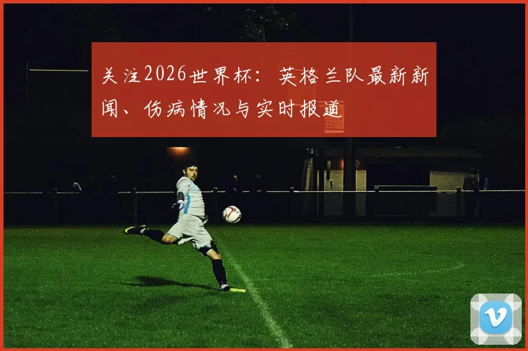 关注2026世界杯:英格兰队最新新闻、伤病情况与实时报道