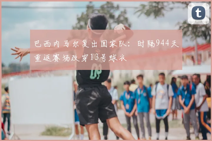 巴西内马尔复出国家队:时隔944天重返赛场改穿13号球衣