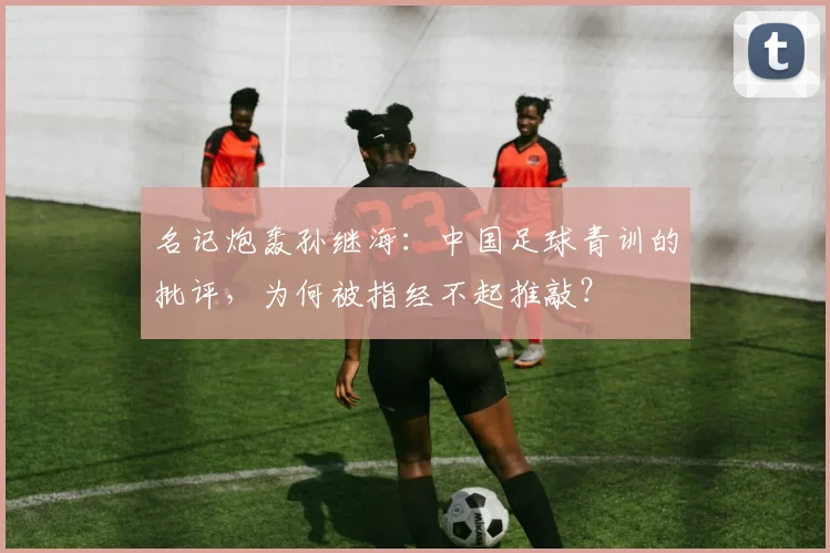 名记炮轰孙继海:中国足球青训的批评,为何被指经不起推敲?