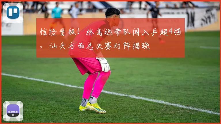 惊险晋级!林高远带队闯入乒超4强,汕头方面总决赛对阵揭晓