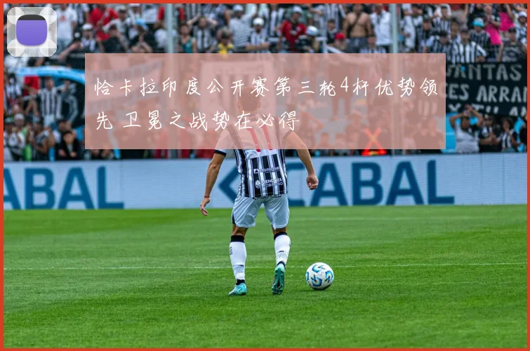恰卡拉印度公开赛第三轮4杆优势领先 卫冕之战势在必得