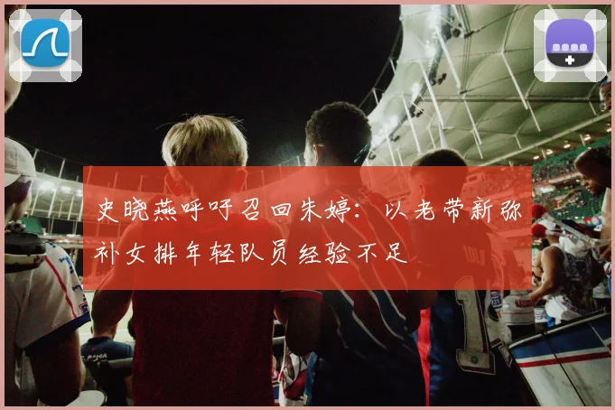史晓燕呼吁召回朱婷:以老带新弥补女排年轻队员经验不足