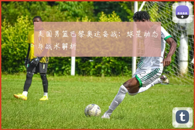 美国男篮巴黎奥运备战:球星动态与战术解析