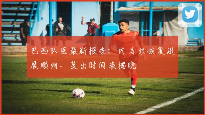 巴西队医最新报告:内马尔恢复进展顺利,复出时间表揭晓